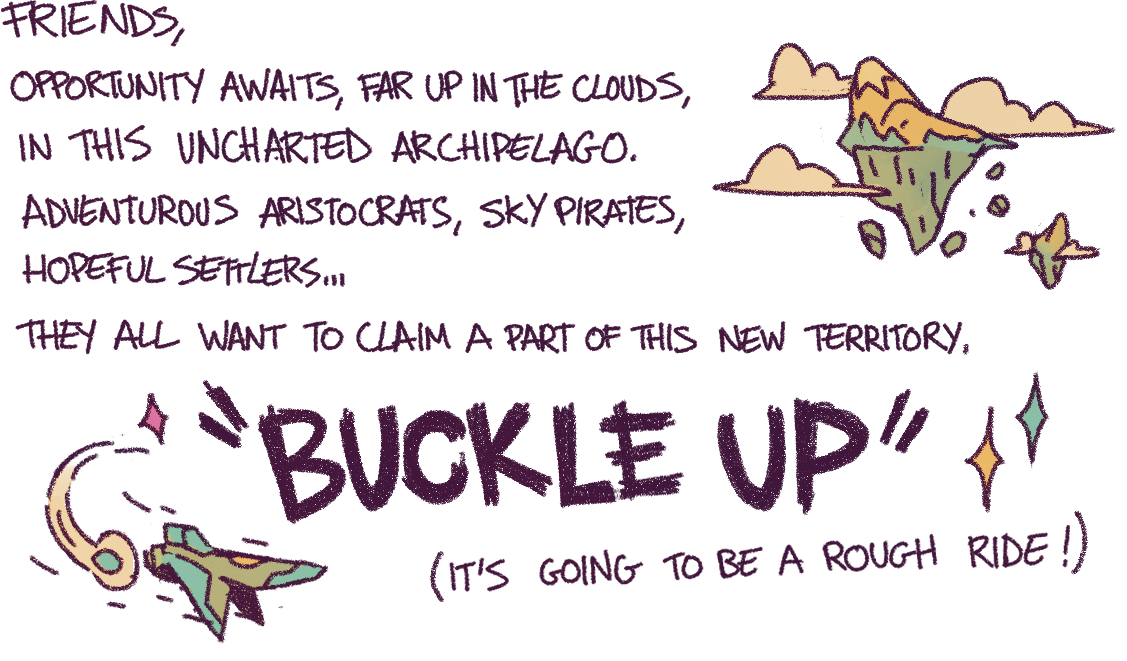 Friends, Opportunity awaits, far up in the clouds, in this uncharted archipelago. Adventurous aristocrats, sky pirates, hopeful settlers… They all want to claim a part of this new territory. Buckle up, it’s going to be a rough ride!
